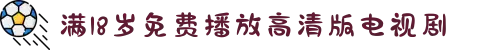 满18岁免费播放高清版电视剧-18岁免费播放高清版电视剧-满18岁免费播放高清版电视剧在线观看-18岁电视剧免费观看完整高清版